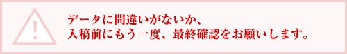 データに間違いがないか、入稿前にもう一度、最終確認をお願いします。
