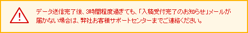 データ送信完了後、3時間程度過ぎても、「入稿受付完了のお知らせ」メールが届かない場合は、弊社お客様サポートセンターまでご連絡ください。