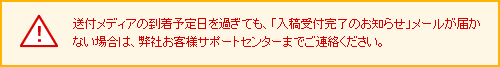 送付メディアの到着予定日を過ぎても、「入稿受付完了のお知らせ」メールが届かない場合は、弊社お客様サポートセンターまでご連絡ください。